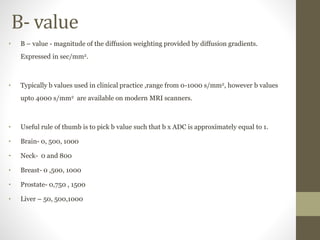 B- value
• B – value - magnitude of the diffusion weighting provided by diffusion gradients.
Expressed in sec/mm2.
• Typically b values used in clinical practice ,range from 0-1000 s/mm2, however b values
upto 4000 s/mm2 are available on modern MRI scanners.
• Useful rule of thumb is to pick b value such that b x ADC is approximately equal to 1.
• Brain- 0, 500, 1000
• Neck- 0 and 800
• Breast- 0 ,500, 1000
• Prostate- 0,750 , 1500
• Liver – 50, 500,1000
 