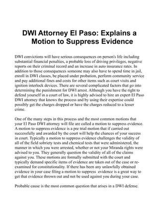 DWI Attorney El Paso: Explains a
      Motion to Suppress Evidence
DWI convictions will have serious consequences on person's life including
substantial financial penalties, a probable loss of driving privileges, negative
reports on their criminal record and an increase in auto insurance rates. In
addition to those consequences someone may also have to spend time in jail,
enroll in DWI classes, be placed under probation, perform community service
and pay additional fines and costs for other items such as court visits and
ignition interlock devices. There are several complicated factors that go into
determining the punishment for DWI arrest. Although you have the right to
defend yourself in a court of law, it is highly advised to hire an expert El Paso
DWI attorney that knows the process and by using their expertise could
possibly get the charges dropped or have the charges reduced to a lesser
crime.

One of the many steps in this process and the most common motions that
your El Paso DWI attorney will file are called a motion to suppress evidence.
A motion to suppress evidence is a pre trial motion that if carried out
successfully and awarded by the court will help the chances of your success
in court. Typically a motion to suppress evidence challenges the validity of
all of the field sobriety tests and chemical tests that were administered, the
manner in which you were arrested, whether or not your Miranda rights were
advised to you. They generally question the validity of all of the claims
against you. These motions are formally submitted with the court and
typically demand specific items of evidence are taken out of the case or re-
examined for constitutionality. If there has been any unlawfully obtained
evidence in your case filing a motion to suppress evidence is a great way to
get that evidence thrown out and not be used against you during your case.

Probable cause is the most common question that arises in a DWI defense.
 