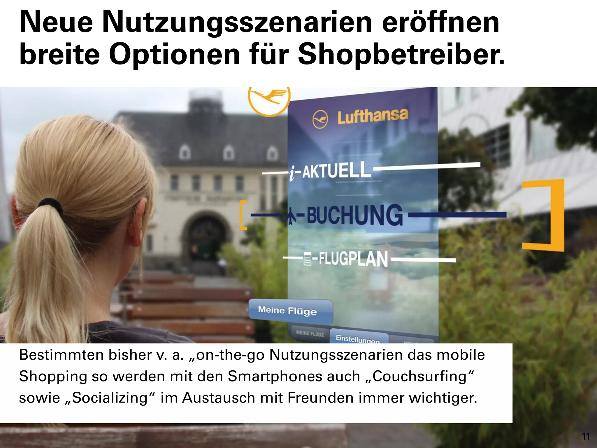 Neue Nutzungsszenarien eröffnen
breite Optionen für Shopbetreiber.




Bestimmten bisher v. a. „on-the-go Nutzungsszenarien das mobile
Shopping so werden mit den Smartphones auch „Couchsurfing“
sowie „Socializing“ im Austausch mit Freunden immer wichtiger.

                                                                  11
 