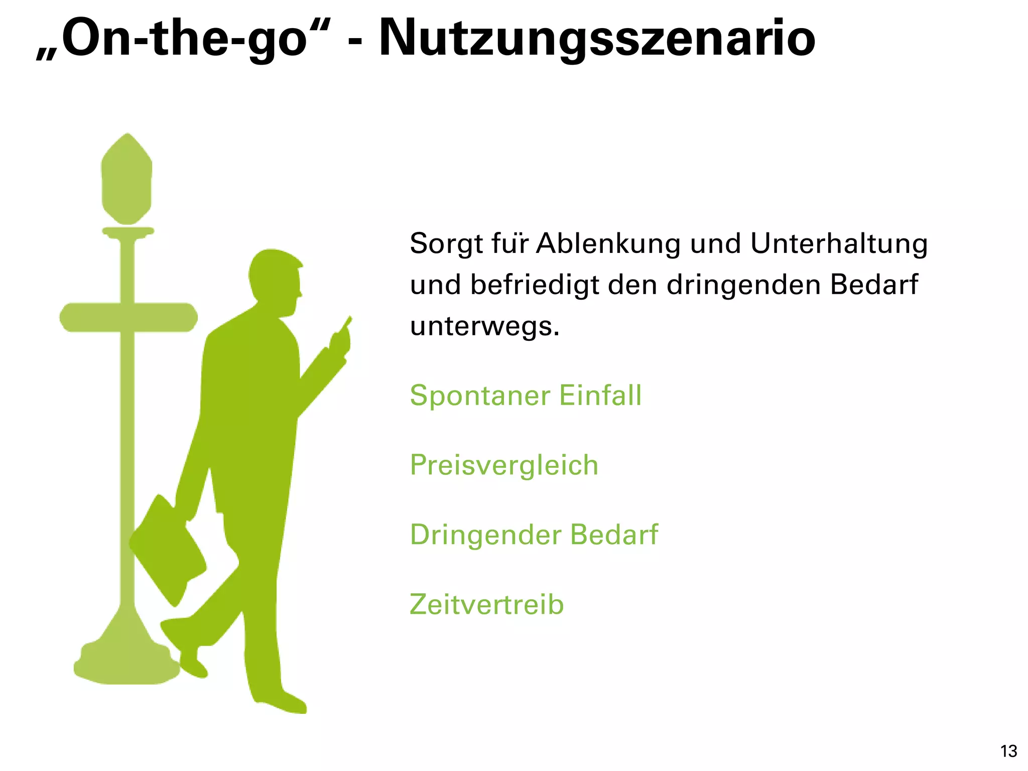 „On-the-go“ - Nutzungsszenario


              Sorgt für Ablenkung und Unterhaltung
              und befriedigt den dringenden Bedarf
              unterwegs.

              Spontaner Einfall

              Preisvergleich

              Dringender Bedarf

              Zeitvertreib



                                                      13
 