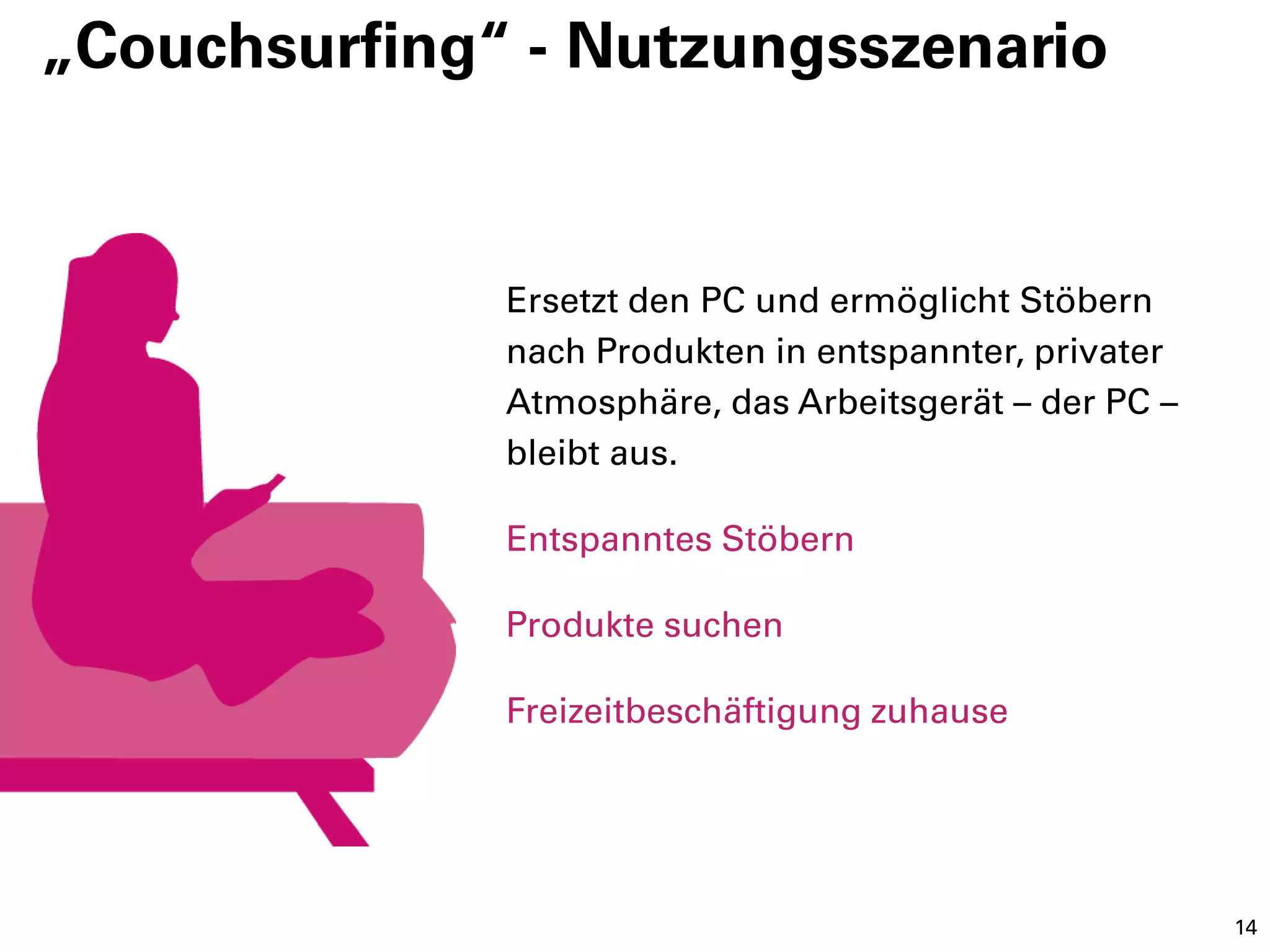 „Couchsurfing“ - Nutzungsszenario


              Ersetzt den PC und ermöglicht Stöbern
              nach Produkten in entspannter, privater
              Atmosphäre, das Arbeitsgerät – der PC –
              bleibt aus.

              Entspanntes Stöbern

              Produkte suchen

              Freizeitbeschäftigung zuhause




                                                        14
 