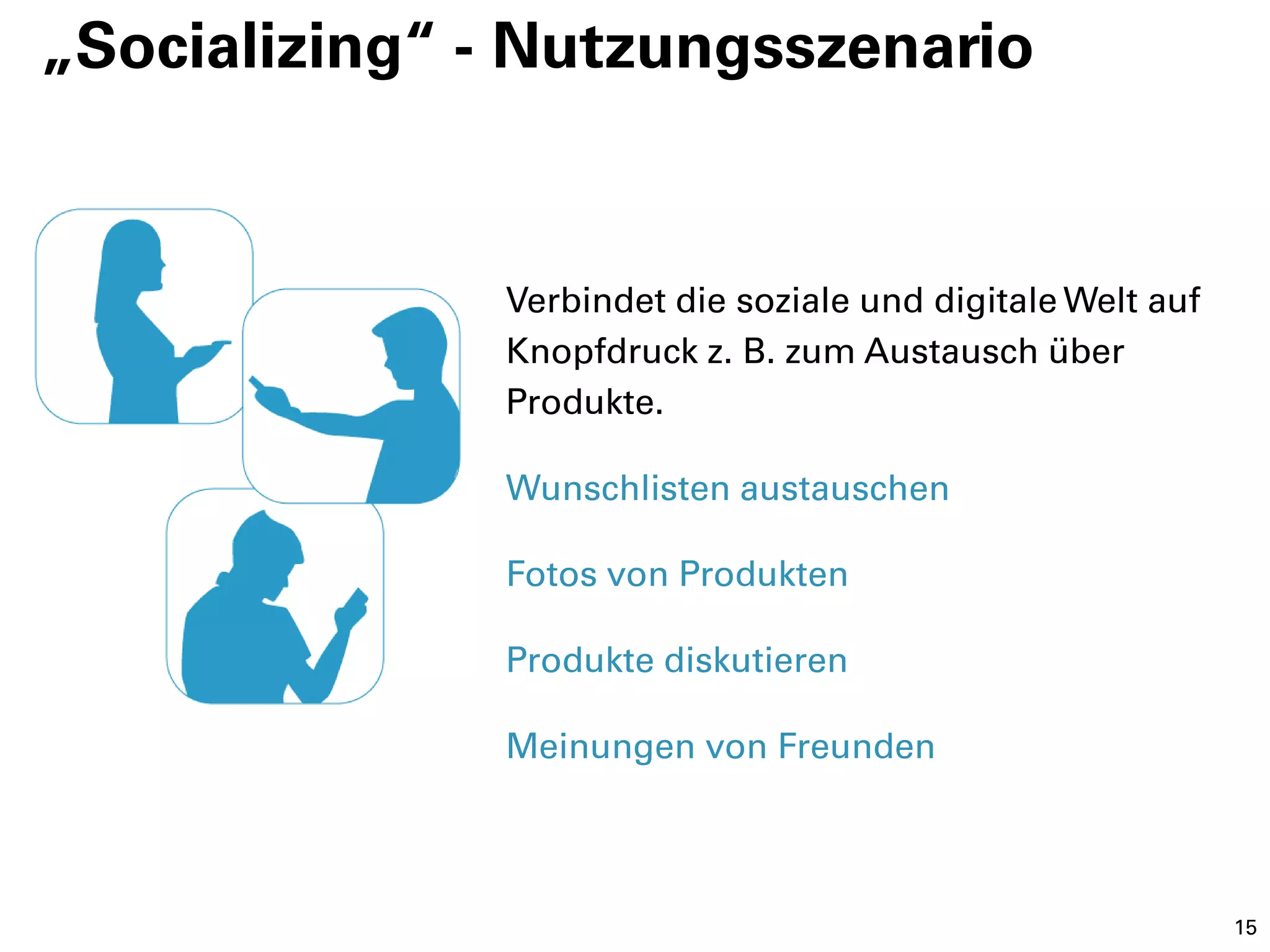 „Socializing“ - Nutzungsszenario


              Verbindet die soziale und digitale Welt auf
              Knopfdruck z. B. zum Austausch über
              Produkte.

              Wunschlisten austauschen

              Fotos von Produkten

              Produkte diskutieren

              Meinungen von Freunden



                                                            15
 