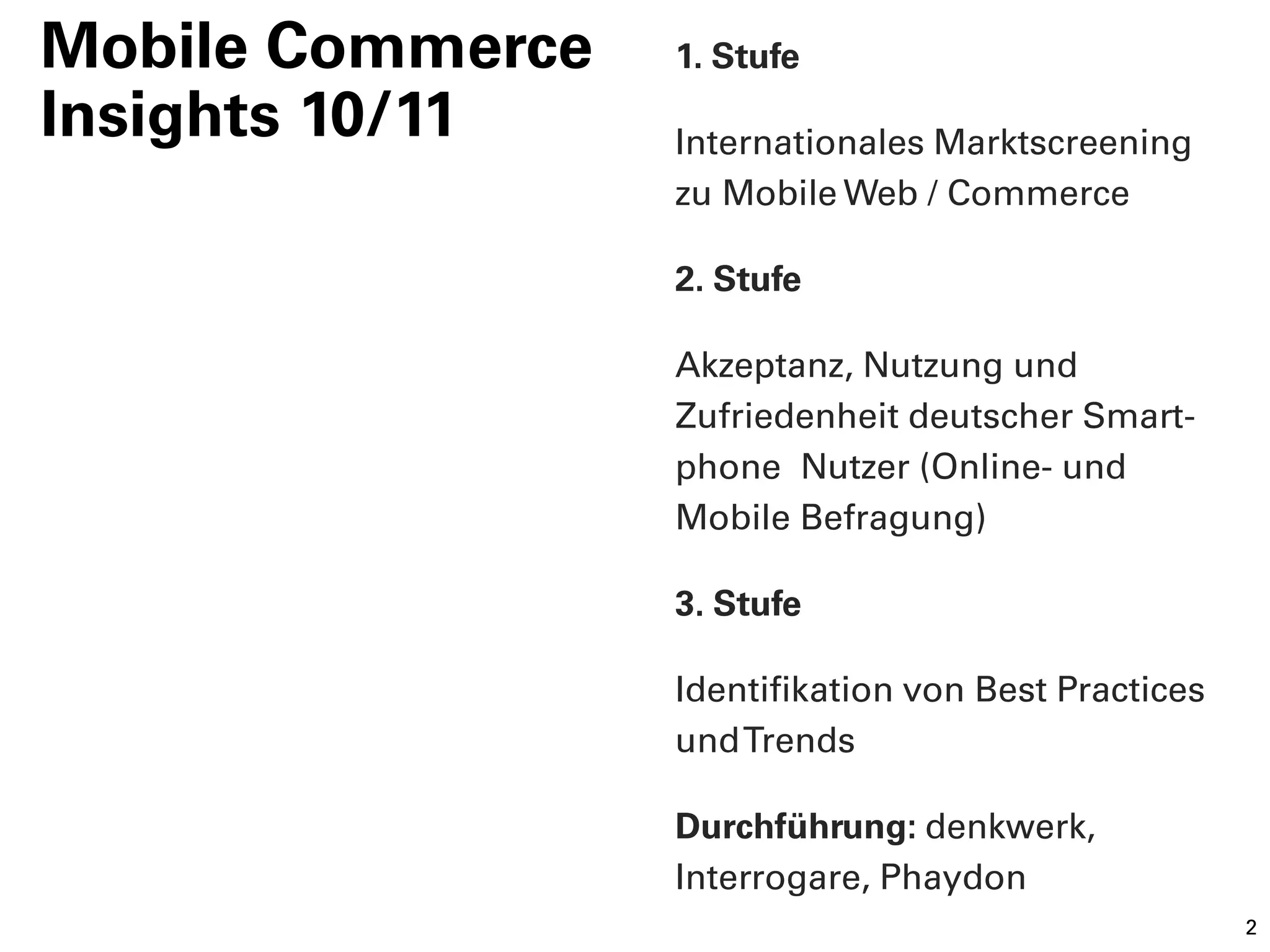 Mobile Commerce   1. Stufe
Insights 10/11    Internationales Marktscreening
                  zu Mobile Web / Commerce

                  2. Stufe

                  Akzeptanz, Nutzung und
                  Zufriedenheit deutscher Smart-
                  phone Nutzer (Online- und
                  Mobile Befragung)

                  3. Stufe

                  Identifikation von Best Practices
                  und Trends

                  Durchführung: denkwerk,
                  Interrogare, Phaydon
                                                      2
 