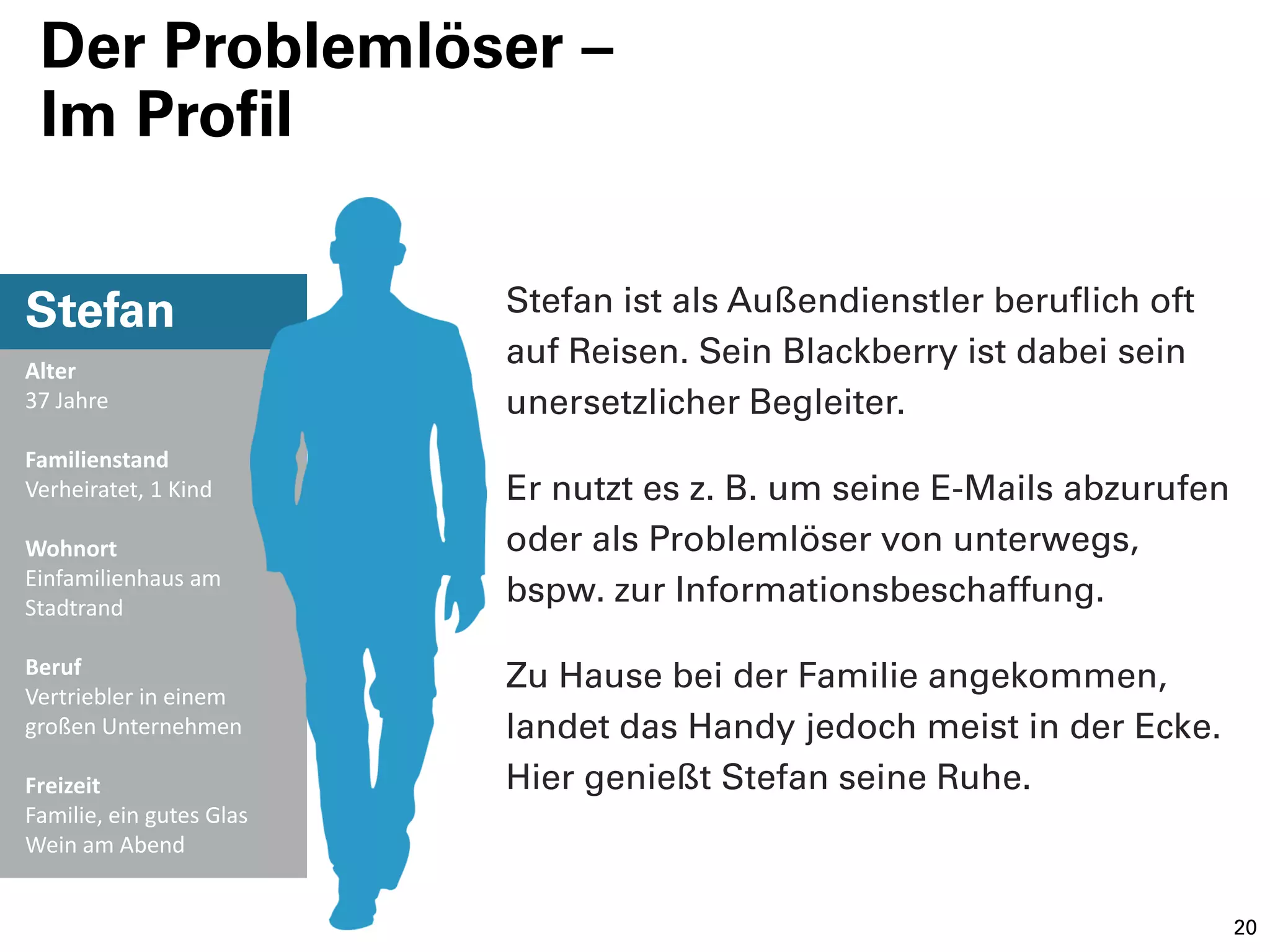 Der Problemlöser –
 Im Profil


Stefan                    Stefan ist als Außendienstler beruflich oft
Alter
                          auf Reisen. Sein Blackberry ist dabei sein
37 Jahre                  unersetzlicher Begleiter.
Familienstand
Verheiratet, 1 Kind       Er nutzt es z. B. um seine E-Mails abzurufen
Wohnort                   oder als Problemlöser von unterwegs,
Einfamilienhaus am
Stadtrand
                          bspw. zur Informationsbeschaffung.

Beruf
Vertriebler in einem
                          Zu Hause bei der Familie angekommen,
großen Unternehmen        landet das Handy jedoch meist in der Ecke.
Freizeit                  Hier genießt Stefan seine Ruhe.
Familie, ein gutes Glas
Wein am Abend


                                                                         20
 