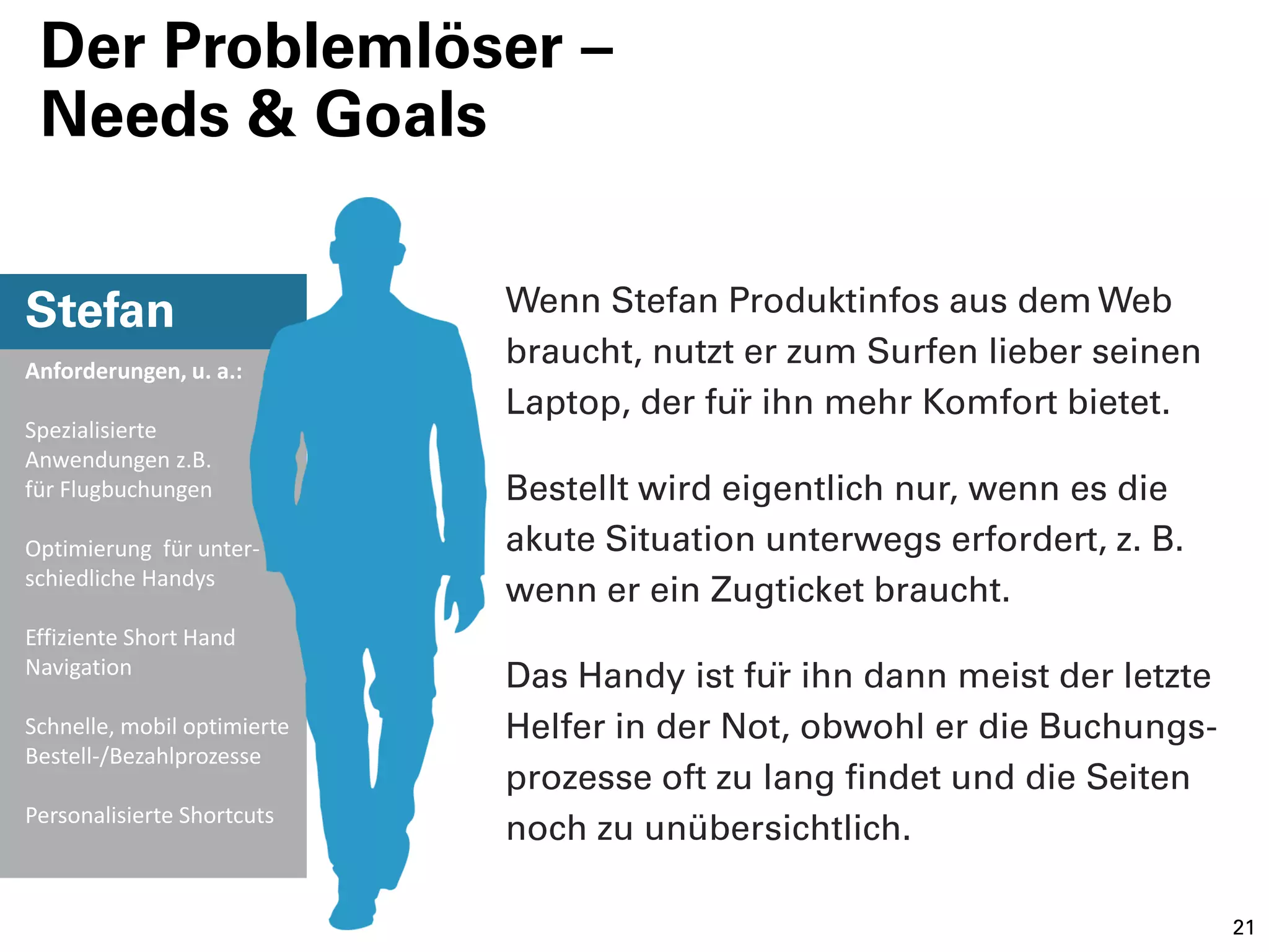 Der Problemlöser –
 Needs & Goals


Stefan                       Wenn Stefan Produktinfos aus dem Web
Anforderungen, u. a.:
                             braucht, nutzt er zum Surfen lieber seinen
                             Laptop, der für ihn mehr Komfort bietet.
Spezialisierte
Anwendungen z.B.
für Flugbuchungen            Bestellt wird eigentlich nur, wenn es die
Optimierung für unter-       akute Situation unterwegs erfordert, z. B.
schiedliche Handys
                             wenn er ein Zugticket braucht.
Effiziente Short Hand
Navigation
                             Das Handy ist für ihn dann meist der letzte
Schnelle, mobil optimierte   Helfer in der Not, obwohl er die Buchungs-
Bestell-/Bezahlprozesse
                             prozesse oft zu lang findet und die Seiten
Personalisierte Shortcuts
                             noch zu unübersichtlich.

                                                                            21
 