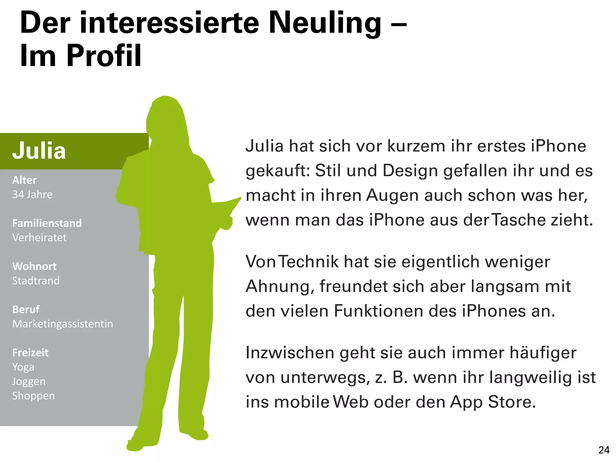 Der interessierte Neuling –
 Im Profil


Julia                  Julia hat sich vor kurzem ihr erstes iPhone
Alter
                       gekauft: Stil und Design gefallen ihr und es
34 Jahre               macht in ihren Augen auch schon was her,
Familienstand          wenn man das iPhone aus der Tasche zieht.
Verheiratet

Wohnort                Von Technik hat sie eigentlich weniger
Stadtrand
                       Ahnung, freundet sich aber langsam mit
Beruf                  den vielen Funktionen des iPhones an.
Marketingassistentin

Freizeit               Inzwischen geht sie auch immer häufiger
Yoga
Joggen                 von unterwegs, z. B. wenn ihr langweilig ist
Shoppen
                       ins mobile Web oder den App Store.

                                                                      24
 