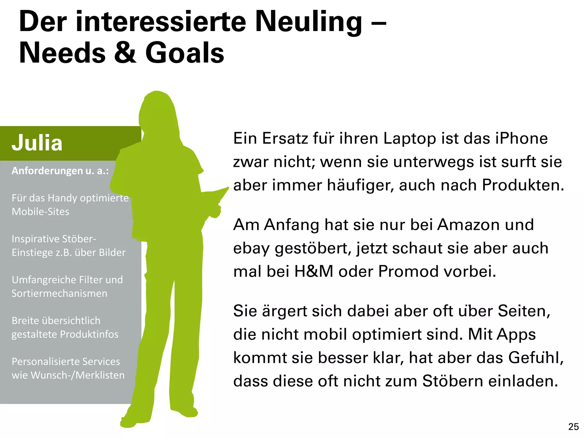 Der interessierte Neuling –
 Needs & Goals


Julia                        Ein Ersatz für ihren Laptop ist das iPhone
Anforderungen u. a.:
                             zwar nicht; wenn sie unterwegs ist surft sie
                             aber immer häufiger, auch nach Produkten.
Für das Handy optimierte
Mobile-Sites
                             Am Anfang hat sie nur bei Amazon und
Inspirative Stöber-
Einstiege z.B. über Bilder   ebay gestöbert, jetzt schaut sie aber auch
Umfangreiche Filter und
                             mal bei H&M oder Promod vorbei.
Sortiermechanismen

Breite übersichtlich
                             Sie ärgert sich dabei aber oft über Seiten,
gestaltete Produktinfos      die nicht mobil optimiert sind. Mit Apps
Personalisierte Services     kommt sie besser klar, hat aber das Gefühl,
wie Wunsch-/Merklisten
                             dass diese oft nicht zum Stöbern einladen.

                                                                            25
 