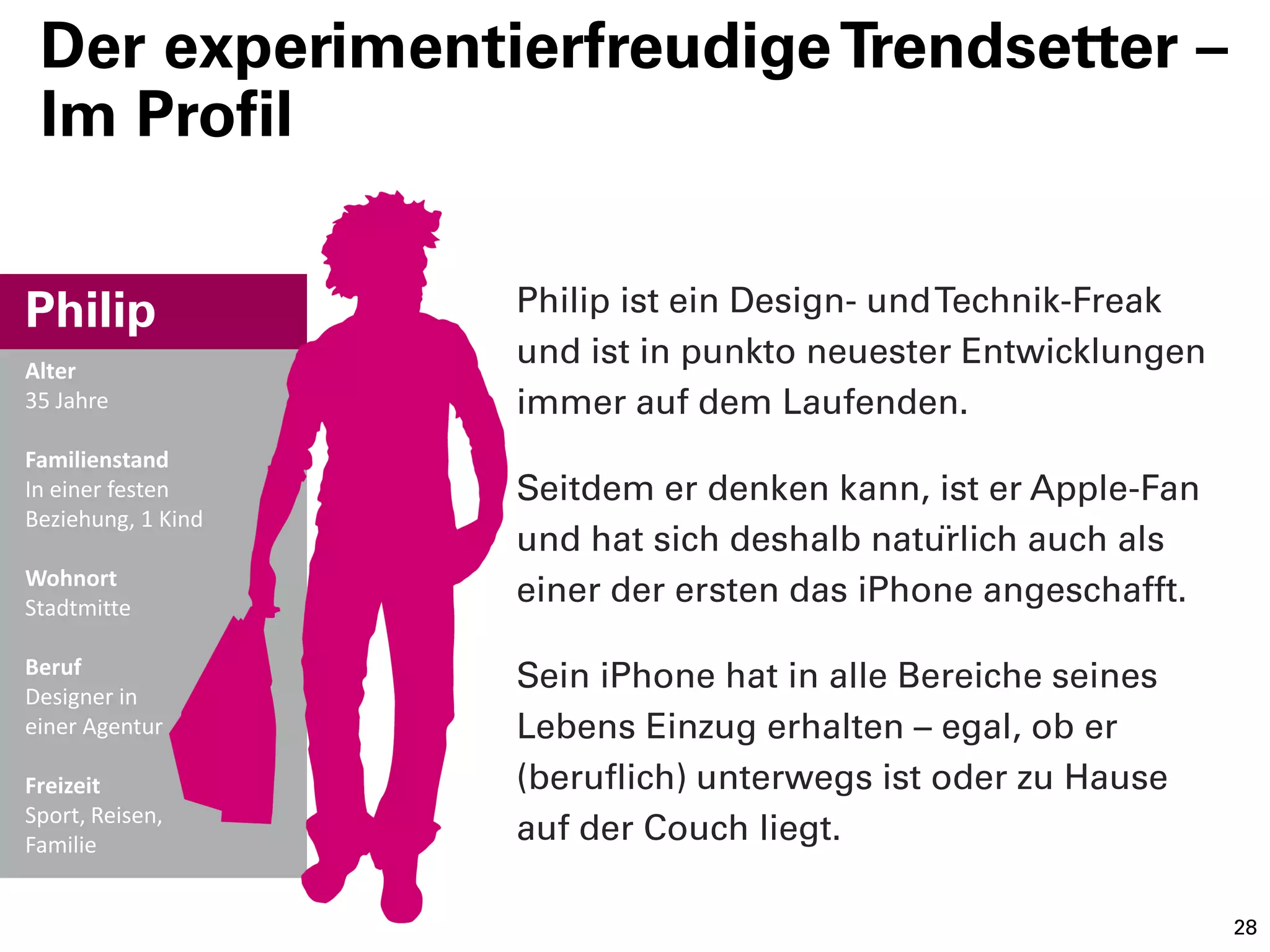 Der experimentierfreudige Trendsetter –
 Im Profil


Philip              Philip ist ein Design- und Technik-Freak
Alter
                    und ist in punkto neuester Entwicklungen
35 Jahre            immer auf dem Laufenden.
Familienstand
In einer festen     Seitdem er denken kann, ist er Apple-Fan
Beziehung, 1 Kind
                    und hat sich deshalb natürlich auch als
Wohnort
Stadtmitte
                    einer der ersten das iPhone angeschafft.

Beruf
Designer in
                    Sein iPhone hat in alle Bereiche seines
einer Agentur       Lebens Einzug erhalten – egal, ob er
Freizeit            (beruflich) unterwegs ist oder zu Hause
Sport, Reisen,
Familie
                    auf der Couch liegt.

                                                               28
 