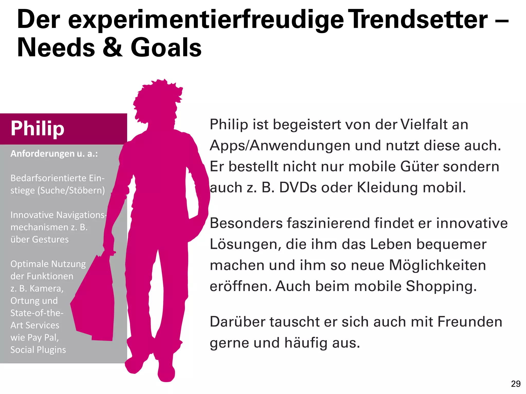 Der experimentierfreudige Trendsetter –
 Needs & Goals


Philip                    Philip ist begeistert von der Vielfalt an
Anforderungen u. a.:
                          Apps/Anwendungen und nutzt diese auch.
                          Er bestellt nicht nur mobile Güter sondern
Bedarfsorientierte Ein-
stiege (Suche/Stöbern)    auch z. B. DVDs oder Kleidung mobil.
Innovative Navigations-
mechanismen z. B.         Besonders faszinierend findet er innovative
über Gestures
                          Lösungen, die ihm das Leben bequemer
Optimale Nutzung          machen und ihm so neue Möglichkeiten
der Funktionen
z. B. Kamera,             eröffnen. Auch beim mobile Shopping.
Ortung und
State-of-the-
Art Services              Darüber tauscht er sich auch mit Freunden
wie Pay Pal,
Social Plugins
                          gerne und häufig aus.

                                                                        29
 