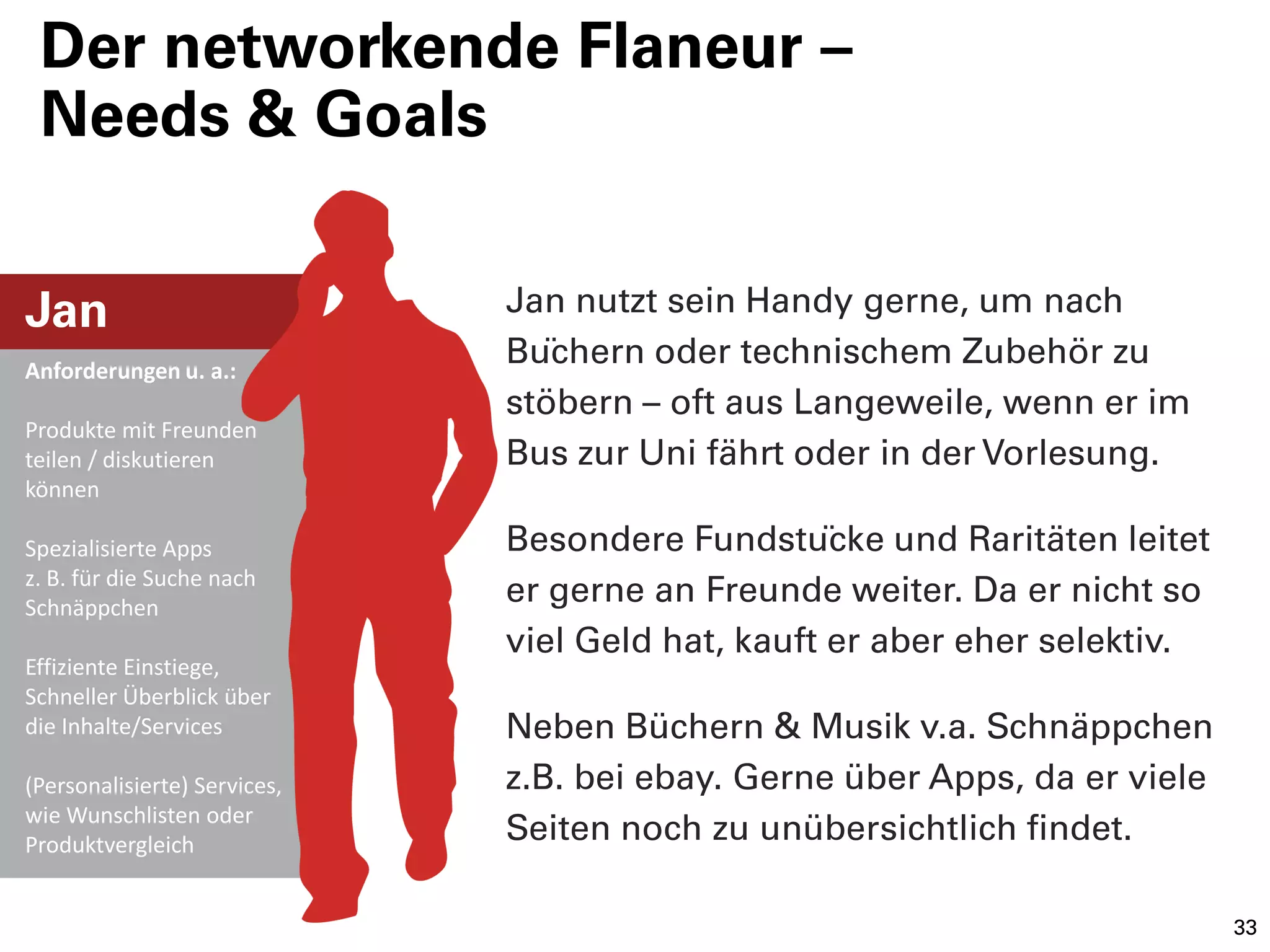 Der networkende Flaneur –
 Needs & Goals


Jan                           Jan nutzt sein Handy gerne, um nach
Anforderungen u. a.:
                              Büchern oder technischem Zubehör zu
                              stöbern – oft aus Langeweile, wenn er im
Produkte mit Freunden
teilen / diskutieren          Bus zur Uni fährt oder in der Vorlesung.
können

Spezialisierte Apps           Besondere Fundstücke und Raritäten leitet
z. B. für die Suche nach
Schnäppchen
                              er gerne an Freunde weiter. Da er nicht so
                              viel Geld hat, kauft er aber eher selektiv.
Effiziente Einstiege,
Schneller Überblick über
die Inhalte/Services          Neben Büchern & Musik v.a. Schnäppchen
(Personalisierte) Services,   z.B. bei ebay. Gerne über Apps, da er viele
wie Wunschlisten oder
Produktvergleich
                              Seiten noch zu unübersichtlich findet.

                                                                            33
 