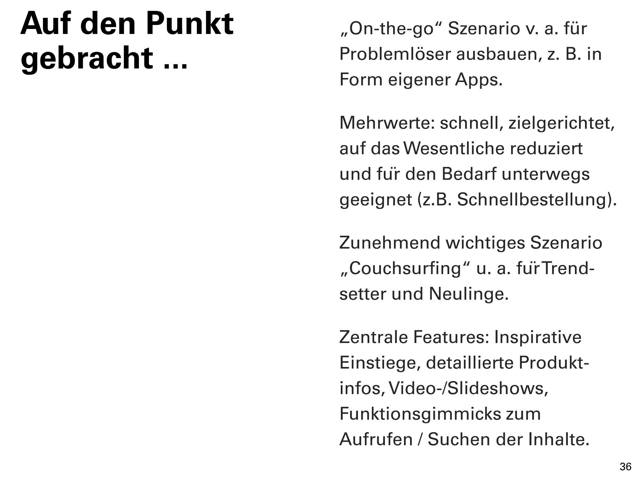 Auf den Punkt   „On-the-go“ Szenario v. a. für
gebracht ...    Problemlöser ausbauen, z. B. in
                Form eigener Apps.

                Mehrwerte: schnell, zielgerichtet,
                auf das Wesentliche reduziert
                und für den Bedarf unterwegs
                geeignet (z.B. Schnellbestellung).

                Zunehmend wichtiges Szenario
                „Couchsurfing“ u. a. für Trend-
                setter und Neulinge.

                Zentrale Features: Inspirative
                Einstiege, detaillierte Produkt-
                infos, Video-/Slideshows,
                Funktionsgimmicks zum
                Aufrufen / Suchen der Inhalte.
                                                     36
 