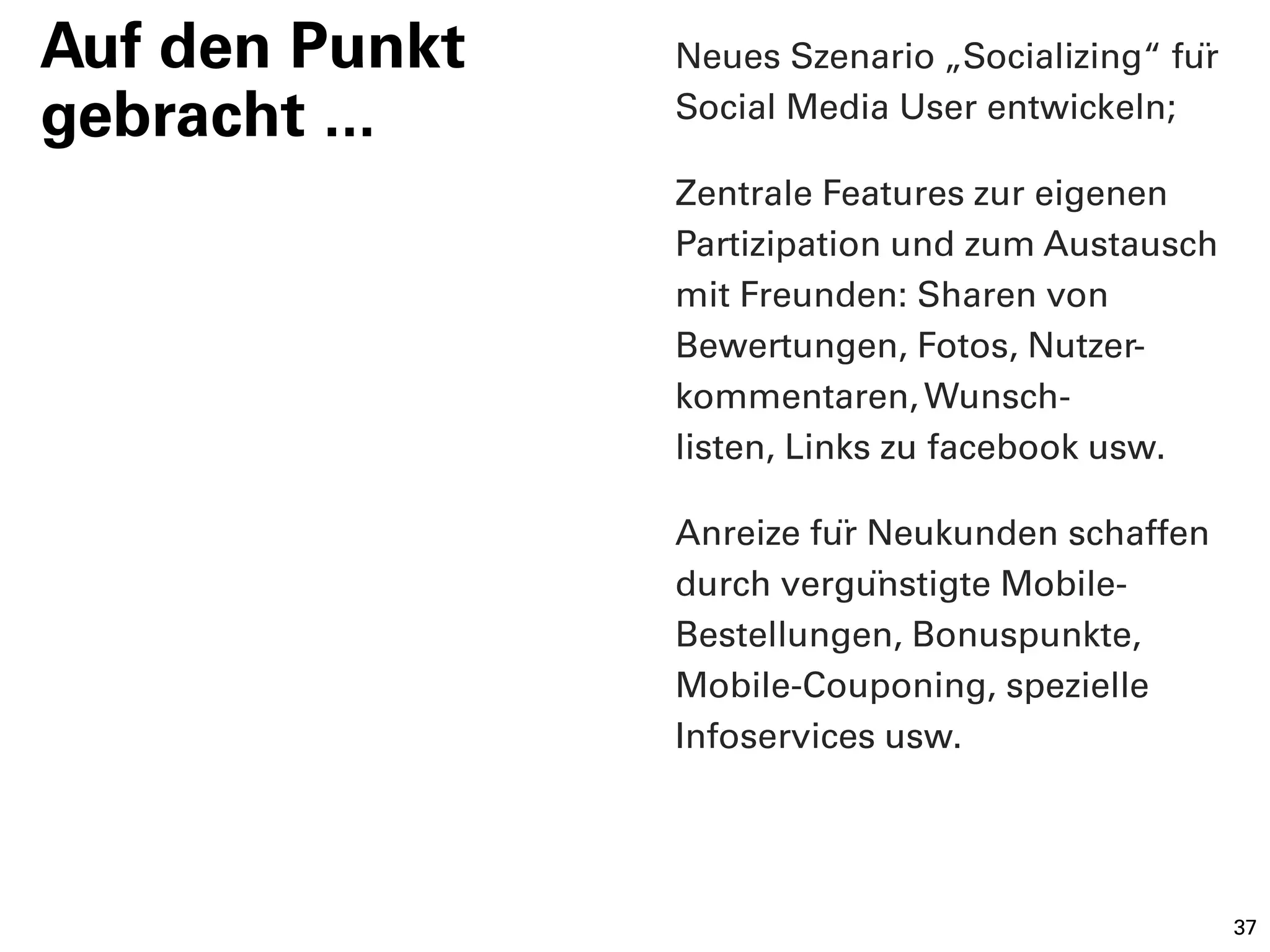 Auf den Punkt   Neues Szenario „Socializing“ für
gebracht ...    Social Media User entwickeln;

                Zentrale Features zur eigenen
                Partizipation und zum Austausch
                mit Freunden: Sharen von
                Bewertungen, Fotos, Nutzer-
                kommentaren, Wunsch-
                listen, Links zu facebook usw.

                Anreize für Neukunden schaffen
                durch vergünstigte Mobile-
                Bestellungen, Bonuspunkte,
                Mobile-Couponing, spezielle
                Infoservices usw.




                                                    37
 