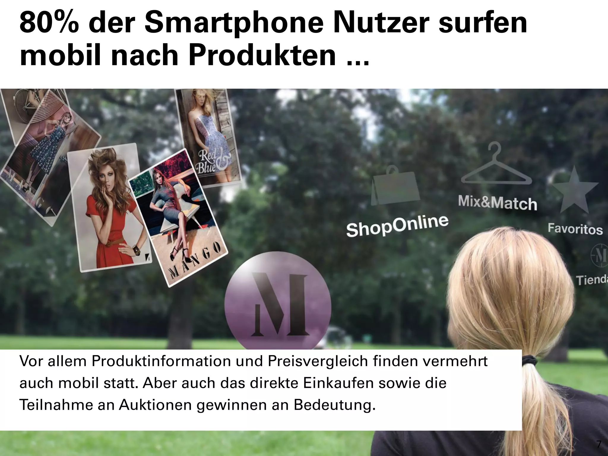80% der Smartphone Nutzer surfen
mobil nach Produkten ...




Vor allem Produktinformation und Preisvergleich finden vermehrt
auch mobil statt. Aber auch das direkte Einkaufen sowie die
Teilnahme an Auktionen gewinnen an Bedeutung.

                                                                  7
 