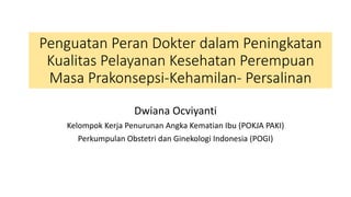 Penguatan Peran Dokter dalam Peningkatan
Kualitas Pelayanan Kesehatan Perempuan
Masa Prakonsepsi-Kehamilan- Persalinan
Dwiana Ocviyanti
Kelompok Kerja Penurunan Angka Kematian Ibu (POKJA PAKI)
Perkumpulan Obstetri dan Ginekologi Indonesia (POGI)
 