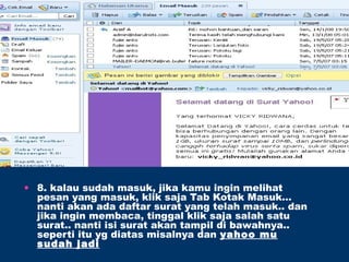 • 8. kalau sudah masuk, jika kamu ingin melihat
pesan yang masuk, klik saja Tab Kotak Masuk…
nanti akan ada daftar surat yang telah masuk.. dan
jika ingin membaca, tinggal klik saja salah satu
surat.. nanti isi surat akan tampil di bawahnya..
seperti itu yg diatas misalnya dan yahoo mu
sudah jadi
 