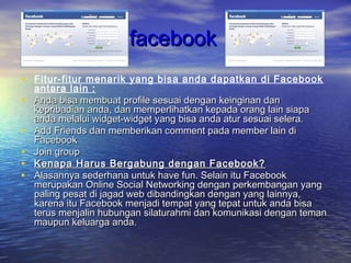 facebookfacebook
• Fitur-fitur menarik yang bisa anda dapatkan di Facebook
antara lain :
• Anda bisa membuat profile sesuai dengan keinginan danAnda bisa membuat profile sesuai dengan keinginan dan
kepribadian anda, dan memperlihatkan kepada orang lain siapakepribadian anda, dan memperlihatkan kepada orang lain siapa
anda melalui widget-widget yang bisa anda atur sesuai selera.anda melalui widget-widget yang bisa anda atur sesuai selera.
• Add Friends dan memberikan comment pada member lain diAdd Friends dan memberikan comment pada member lain di
FacebookFacebook
• Join group Join group 
• Kenapa Harus Bergabung dengan Facebook?Kenapa Harus Bergabung dengan Facebook?
• Alasannya sederhana untuk have fun. Selain itu FacebookAlasannya sederhana untuk have fun. Selain itu Facebook
merupakan Online Social Networking dengan perkembangan yangmerupakan Online Social Networking dengan perkembangan yang
paling pesat di jagad web dibandingkan dengan yang lainnya,paling pesat di jagad web dibandingkan dengan yang lainnya,
karena itu Facebook menjadi tempat yang tepat untuk anda bisakarena itu Facebook menjadi tempat yang tepat untuk anda bisa
terus menjalin hubungan silaturahmi dan komunikasi dengan temanterus menjalin hubungan silaturahmi dan komunikasi dengan teman
maupun keluarga anda.maupun keluarga anda.
 