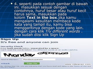  4. seperti pada contoh gambar di bawah4. seperti pada contoh gambar di bawah
ini. masukkan sesuai denganini. masukkan sesuai dengan
contohnya, huruf besar atau huruf kecilcontohnya, huruf besar atau huruf kecil
harus sama, masukkan padaharus sama, masukkan pada
kolomkolom Text in the boxText in the box.jika kamu.jika kamu
mengalami kesulitan membaca kodemengalami kesulitan membaca kode
kata yang tampil itu, kamu bisakata yang tampil itu, kamu bisa
menggantinya dengan kode yang lain.menggantinya dengan kode yang lain.
dengan cara klikdengan cara klik Try different wordsTry different words ..
jika sudah diisi klik Sign Upjika sudah diisi klik Sign Up
 