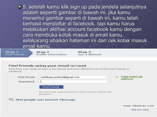 5. setelah kamu klik sign up pada jendela selanjutnya5. setelah kamu klik sign up pada jendela selanjutnya
adalah sepertti gambar di bawah ini. jika kamuadalah sepertti gambar di bawah ini. jika kamu
menemui gambar seperti di bawah ini, kamu telahmenemui gambar seperti di bawah ini, kamu telah
berhasil mendaftar di facebook. tapi kamu harusberhasil mendaftar di facebook. tapi kamu harus
melakukan aktifasi account facebook kamu denganmelakukan aktifasi account facebook kamu dengan
cara membuka kotak masuk di email kamu.cara membuka kotak masuk di email kamu.
selakarang abaikan halaman ini dan cek kotak masukselakarang abaikan halaman ini dan cek kotak masuk
email kamu.email kamu.
 