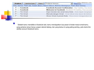   Setelah kamu mendaftar di facebook tadi, kamu mendapatkan dua pesan di kotak masuk email kamu,
yang pertama isinya hanya ucapan slamat datang, dan yang kedua ini yang paling penting, yaitu berisi link
aktifasi account facebook kamu.
 