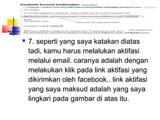  7. seperti yang saya katakan diatas
tadi, kamu harus melalukan aktifasi
melalui email. caranya adalah dengan
melakukan klik pada link aktifasi yang
dikirimkan oleh facebook.. link aktifasi
yang saya maksud adalah yang saya
lingkari pada gambar di atas itu.
 