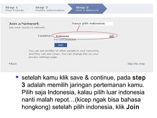  setelah kamu klik save & continue, pada step
3 adalah memilih jaringan pertemanan kamu.
Pilih saja Indonesia, kalau pilih luar indonesia
nanti malah repot…(kicep ngak bisa bahasa
hongkong) setelah pilih indonesia, klik Join
 