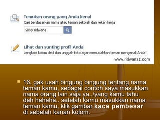  16. gak usah bingung bingung tentang nama16. gak usah bingung bingung tentang nama
teman kamu, sebagai contoh saya masukkanteman kamu, sebagai contoh saya masukkan
nama orang lain saja ya../yang kamu tahunama orang lain saja ya../yang kamu tahu
deh hehehe.. setelah kamu masukkan namadeh hehehe.. setelah kamu masukkan nama
teman kamu, klik gambarteman kamu, klik gambar kaca pembesar
di sebelah kanan kolom.di sebelah kanan kolom.
 