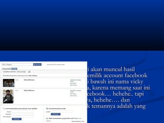  17. setelah kamu klik nanti akan muncul hasil17. setelah kamu klik nanti akan muncul hasil
pencarian berisi tentang pemilik account facebookpencarian berisi tentang pemilik account facebook
sesuai dengan namanya. di bawah ini nama vickysesuai dengan namanya. di bawah ini nama vicky
ridwana ada dua pengguna, karena memang saat iniridwana ada dua pengguna, karena memang saat ini
saya menggunakan dua facebook… hehehe.. tapisaya menggunakan dua facebook… hehehe.. tapi
jangan bilang siapa siapa ya, hehehe…. danjangan bilang siapa siapa ya, hehehe…. dan
facebook saya yang banyak temannya adalah yangfacebook saya yang banyak temannya adalah yang
berada diurutan kedua.berada diurutan kedua.
 