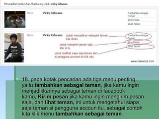  18. pada kotak pencarian ada tiga menu penting,18. pada kotak pencarian ada tiga menu penting,
yaituyaitu tambahkan sebagai temantambahkan sebagai teman, jika kamu ingin, jika kamu ingin
menjadikkannya sebagai teman di facebookmenjadikkannya sebagai teman di facebook
kamu,kamu, Kirim pesanKirim pesan jika kamu ingin mengirim pesanjika kamu ingin mengirim pesan
saja, dansaja, dan lihat teman,lihat teman, ini untuk mengetahui siapaini untuk mengetahui siapa
saja teman si pengguna accoun itu. sebagai contohsaja teman si pengguna accoun itu. sebagai contoh
kita klik menukita klik menu tambahkan sebagai temantambahkan sebagai teman
 