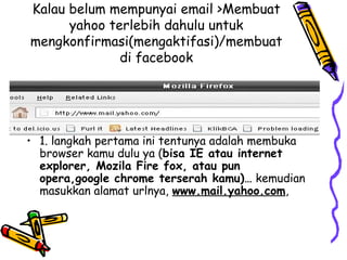 Kalau belum mempunyai email >Membuat
yahoo terlebih dahulu untuk
mengkonfirmasi(mengaktifasi)/membuat
di facebook
• 1. langkah pertama ini tentunya adalah membuka
browser kamu dulu ya (bisa IE atau internet
explorer, Mozila Fire fox, atau pun
opera,google chrome terserah kamu)… kemudian
masukkan alamat urlnya, www.mail.yahoo.com,
 