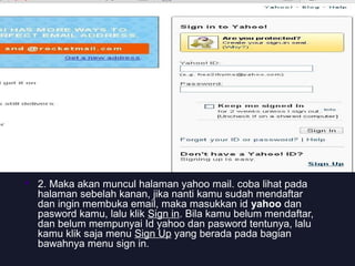  2. Maka akan muncul halaman yahoo mail. coba lihat pada
halaman sebelah kanan, jika nanti kamu sudah mendaftar
dan ingin membuka email, maka masukkan id yahoo dan
pasword kamu, lalu klik Sign in. Bila kamu belum mendaftar,
dan belum mempunyai Id yahoo dan pasword tentunya, lalu
kamu klik saja menu Sign Up yang berada pada bagian
bawahnya menu sign in.
 