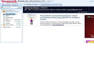  5. Sudah selesai…. jika semua isian pertanyaan from dijawab dengan benar, kamu
akan dibawa ke kontak masuk email kamu.. disitu pasti ada satu pesan masuk…
isinya dari pihak yahoo.com sendiri, biasanya ucapan selamat datang atau
menikmati, saya lupa heheh. :D
 6. Dan nanti kalau mau membuka email, tinggal ketik saja alamat url pada browser
kamu dengan, www.mail.yahoo.com, lalu masukkan id kamu, dan pasword kamu.
setelah itu sign in.
 7. kalau id dan password kamu benar, maka kamu akan di bawa ke jedela email
yahoo, saya kasih contoh email saya ini ya…. :D
 
