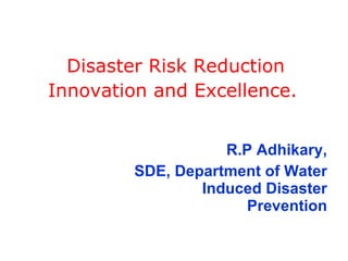 Disaster Risk Reduction Innovation and Excellence. R.P Adhikary, SDE, Department of Water Induced Disaster Prevention 
