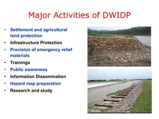 Major Activities of DWIDP Settlement and agricultural land protection Infrastructure Protection Provision of emergency relief materials Trainings Public awareness Information Dissemination Hazard map preparation Research and study 