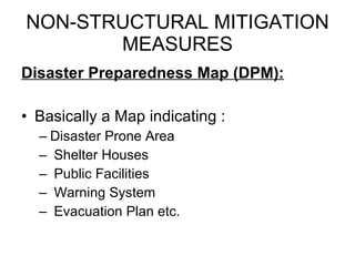 NON-STRUCTURAL MITIGATION MEASURES Disaster Preparedness Map (DPM): Basically a Map indicating : Disaster Prone Area Shelter Houses Public Facilities Warning System  Evacuation Plan etc. 