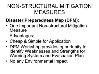 NON-STRUCTURAL MITIGATION MEASURES Disaster Preparedness Map (DPM): One Important Non-structural Mitigation Measure Advantages: Cheap & Simple for Application DPM Workshop provides opportunity to identify Weaknesses and Strengths for Warning System and Evacuation Plan No any Environmental Impact 
