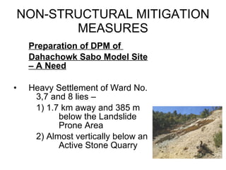 NON-STRUCTURAL MITIGATION MEASURES Preparation of DPM of  Dahachowk Sabo Model Site – A Need Heavy Settlement of Ward No.  3,7 and 8 lies – 1) 1.7 km away and 385 m  below the Landslide  Prone Area 2) Almost vertically below an  Active Stone Quarry 