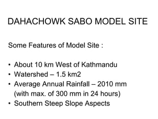 DAHACHOWK SABO MODEL SITE Some Features of Model Site : About 10 km West of Kathmandu Watershed – 1.5 km2 Average Annual Rainfall – 2010 mm  (with max. of 300 mm in 24 hours) Southern Steep Slope Aspects 
