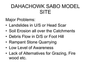 DAHACHOWK SABO MODEL SITE Major Problems: Landslides in U/S or Head Scar Soil Erosion all over the Catchments Debris Flow in D/S or Foot Hill Rampant Stone Quarrying Low Level of Awareness Lack of Alternatives for Grazing, Fire wood etc. 