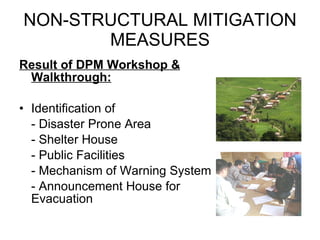 NON-STRUCTURAL MITIGATION MEASURES Result of DPM Workshop & Walkthrough: Identification of - Disaster Prone Area - Shelter House - Public Facilities - Mechanism of Warning System - Announcement House for  Evacuation 