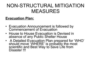 NON-STRUCTURAL MITIGATION MEASURES Evacuation Plan: Evacuation Announcement is followed by Commencement of Evacuation House to House Evacuation is Devised in absence of any Public Shelter House A Detailed Evacuation Plan prepared for ‘WHO’ should move ‘WHERE’ is probably the most scientific and Best Way to Save Life from Disaster !!! 