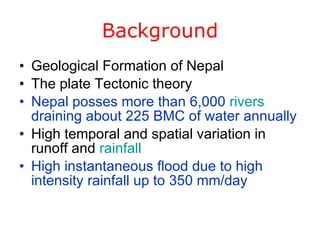 Background Geological Formation of Nepal The plate Tectonic theory Nepal posses more than 6,000  rivers  draining about 225 BMC of water annually High temporal and spatial variation in runoff and  rainfall High instantaneous flood due to high intensity rainfall up to 350 mm/day 