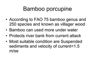 Bamboo porcupine According to FAO 75 bamboo genus and 250 species and known as villager wood Bamboo can used more under water Protects river bank from current attack Most suitable condition are Suspended sediments and velocity of current<1.5 m/se 