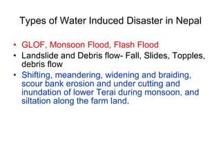 Types of Water Induced Disaster in Nepal GLOF, Monsoon Flood, Flash Flood Landslide and Debris flow- Fall, Slides, Topples, debris flow Shifting, meandering, widening and braiding, scour bank erosion and under cutting and inundation of lower Terai during monsoon, and siltation along the farm land .  