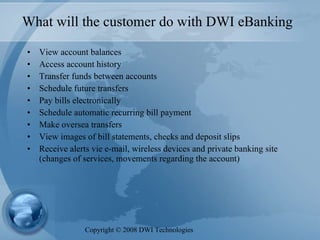 What will the customer do with DWI eBanking View account balances  Access account history  Transfer funds between accounts  Schedule future transfers  Pay bills electronically  Schedule automatic recurring bill payment  Make oversea transfers View images of bill statements, checks and deposit slips  Receive alerts vie e-mail, wireless devices and private banking site (changes of services, movements regarding the account) Copyright  ©  2008 DWI Technologies 
