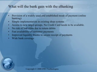 What will the bank gain with the eBanking Provision of a widely used and established mode of payment (online banking) Simple implementation in existing shop systems Access to new target groups. No Credit Card needs to be available. No risk of bad debts due to return debits Fast availability of customer payments Improved liquidity thanks to secure receipt of payments Wide bank coverage Copyright  ©  2008 DWI Technologies 