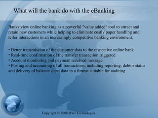 What will the bank do with the eBanking Banks view online banking as a powerful "value added" tool to attract and retain new customers while helping to eliminate costly paper handling and teller interactions in an increasingly competitive banking environment.   Better transmission of the customer data to the respective online bank Real-time confirmation of the transfer transaction triggered Account monitoring and payment received message Posting and accounting of all transactions, including reporting, debtor status and delivery of balance sheet data in a format suitable for auditing Copyright  ©  2008 DWI Technologies 
