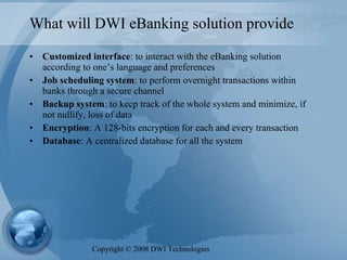 What will DWI eBanking solution provide Customized interface : to interact with the eBanking solution according to one’s language and preferences Job scheduling system : to perform overnight transactions within banks through a secure channel  Backup system : to keep track of the whole system and minimize, if not nullify, loss of data  Encryption : A 128-bits encryption for each and every transaction  Database : A centralized database for all the system Copyright  ©  2008 DWI Technologies 