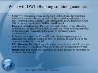 What will DWI eBanking solution guarantee Security:  Through a secure connection to the server, the eBanking solution is meant to be secure and has been proof tested against the most common attacks against web-applications (SQL Injection, Cross Site Scripting, Application Buffer Overflow…).  Ease of understanding:  The interface and solution of the eBanking solution are straight forward, built to meet the needs and requirements of the customer to avoid him the aches of mastering a new environment.  Privacy:  Built upon the Virtual Private Database paradigm, the eBanking will comply with high level of privacy policies both on the customer and on the bank side.  Effectiveness:  The eBanking solution is meant to be available, and up and running 24/7/365 (Every hour of every day throughout the year).  Reliability:  The eBanking solution is built in a manner to minimize all crash and bottlenecks. Copyright  ©  2008 DWI Technologies 