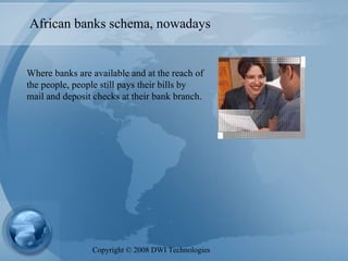 African banks schema, nowadays Where banks are available and at the reach of the people, people still pays their bills by mail and deposit checks at their bank branch. Copyright  ©  2008 DWI Technologies 