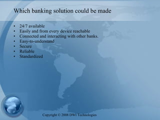 Which banking solution could be made 24/7 available Easily and from every device reachable Connected and interacting with other banks.  Easy-to-understand Secure Reliable Standardized Copyright  ©  2008 DWI Technologies 